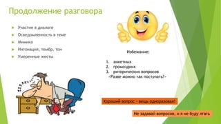 Продолжение разговора
 Участие в диалоге
 Осведомленность в теме
 Мимика
 Интонация, тембр, тон
 Умеренные жесты
Избежание:
1. анкетных
2. громоздких
3. риторических вопросов
«Разве можно так поступать?»
Хороший вопрос - вещь одноразовая!
Не задавай вопросов, и я не буду лгать
 
