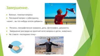 Завершение.
 Важные, тяжелые вопросы
 Последний вопрос к собеседнику.
«может , вы что-нибудь хотели добавить»
 Регалии, географические названия, даты, фотографии, документы
 Завершение разговора на приятной ноте( вопросы о детях, животных).
 Не ставьте «последнюю точку»
 