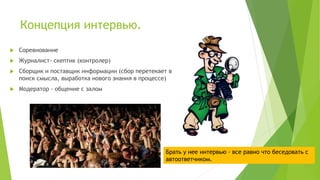 Концепция интервью.
 Соревнование
 Журналист- скептик (контролер)
 Сборщик и поставщик информации (сбор перетекает в
поиск смысла, выработка нового знания в процессе)
 Модератор - общение с залом
Брать у нее интервью - все равно что беседовать с
автоответчиком.
 