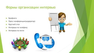 Формы организации интервью
 Брифинги
 Пресс-конференции(модератор)
 Круглый стол
 Интервью по телефону
 Интервью по почте
 