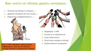 Вам никто не обязан давать интервью.
 «Хотелось бы обсудить ситуацию….»
 «Давайте поговорим об этом случае…»
 «Поделитесь соображениями о….»
 Недоверие к СМИ
 Усталость от журналистов
 Страх публичности
 Отсутствие интереса к беседе
 Ограниченность во времени
Закон о СМИ обязывает предоставлять
информацию, если она не является
государственной, коммерческой тайной.
 