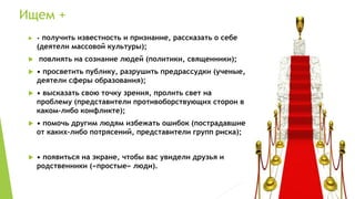 Ищем +
 • получить известность и признание, рассказать о себе
(деятели массовой культуры);
 повлиять на сознание людей (политики, священники);
 • просветить публику, разрушить предрассудки (ученые,
деятели сферы образования);
 • высказать свою точку зрения, пролить свет на
проблему (представители противоборствующих сторон в
каком-либо конфликте);
 • помочь другим людям избежать ошибок (пострадавшие
от каких-либо потрясений, представители групп риска);
 • появиться на экране, чтобы вас увидели друзья и
родственники («простые» люди).
 