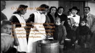 Ο λιμός στην Ελλάδα
Η έλλειψη ειδών πρώτης ανάγκης
είχε ως αποτέλεσμα το ξέσπασμα
του λιμού τον χειμώνα του 1941-42,
με αποτέλεσμα να χάσουν τη ζωή
τους 300.000 άνθρωποι.
Ο λιμός στην Αθήνα
 