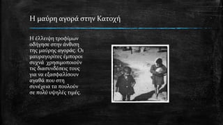 Η μαύρη αγορά στην Κατοχή
Η έλλειψη τροφίμων
οδήγησε στην άνθιση
της μαύρης αγοράς. Οι
μαυραγορίτες έμποροι
συχνά χρησιμοποιούν
τις διασυνδέσεις τους
για να εξασφαλίσουν
αγαθά που στη
συνέχεια τα πουλούν
σε πολύ υψηλές τιμές.
 