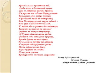 Храня для глаз приметный вид,
Среди лесов, в болотистой низине
Село со странным именем Грузины
Уж триста лет вблизи Торжка стоит.
Как многое здесь сердцу говорит:
И ряд домов, нигде не повторимых,
Дом Полторацких всей округе видный, -
Наш край с судьбой России слит.
И тайны здесь хранятся для потомков,
Раскрыть их хватит ли нам сил?
Ступала по мосту императрица ,
И Пушкин здешние места любил.
Считают годы новых дней кукушки,
Времён других настала суета,
Исчезли кони, тройки как игрушки
И строгий вид церковного креста.
Места родные ранят душу,
Их на чужбине не забыть,
Но как нам хочется
Крупицы того, что было, сохранить!
Автор коллективный.
Музыка Глинки.
Текст читает Любовь Смирнова.
 