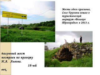 Места здесь красивые,Места здесь красивые,
Село Грузины вошло вСело Грузины вошло в
туристическийтуристический
маршрут «Великоемаршрут «Великое
Троеградье» в 2013 г.Троеградье» в 2013 г.
ВВалунный мосталунный мост
построен по проектупостроен по проекту
Н.А. Львова.Н.А. Львова.
18-ый18-ый
век.век.
 
