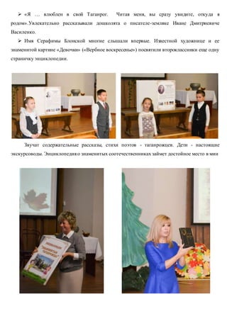 «Я … влюблен в свой Таганрог. Читая меня, вы сразу увидите, откуда я
родом».Увлекательно рассказывали дошколята о писателе-земляке Иване Дмитриевиче
Василенко.
 Имя Серафимы Блонской многие слышали впервые. Известной художнице и ее
знаменитой картине «Девочки» («Вербное воскресенье») посвятили второклассники еще одну
страничку энциклопедии.
Звучат содержательные рассказы, стихи поэтов - таганрожцев. Дети - настоящие
экскурсоводы. Энциклопедия о знаменитых соотечественниках займет достойное место в мин
 