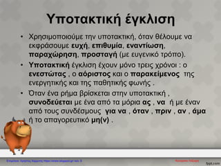 Υποτακτική έγκλιση
• Χρησιμοποιούμε την υποτακτική, όταν θέλουμε να
εκφράσουμε ευχή, επιθυμία, εναντίωση,
παραχώρηση, προσταγή (με ευγενικό τρόπο).
• Υποτακτική έγκλιση έχουν μόνο τρεις χρόνοι : ο
ενεστώτας , ο αόριστος και ο παρακείμενος της
ενεργητικής και της παθητικής φωνής .
• Όταν ένα ρήμα βρίσκεται στην υποτακτική ,
συνοδεύεται με ένα από τα μόρια ας , να ή με έναν
από τους συνδέσμους για να , όταν , πριν , αν , άμα
ή το απαγορευτικό μη(ν) .
Κατερίνα ΛάζαρηΕπιμέλεια: Χρήστος Χαρμπής https://xristx.blogspot.gr/ σελ. 9
 