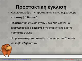 Προστακτική έγκλιση
• Χρησιμοποιούμε την προστακτική, για να εκφράσουμε
προσταγή ή διαταγή.
• Προστακτική έγκλιση έχουν μόνο δυο χρόνοι : ο
ενεστώτας και ο αόριστος της ενεργητικής και της
παθητικής φωνής .
• Η προστακτική έχει μόνο δύο πρόσωπα , το β΄ ενικό
και το β΄ πληθυντικό .
Κατερίνα ΛάζαρηΕπιμέλεια: Χρήστος Χαρμπής https://xristx.blogspot.gr/ σελ. 12
 