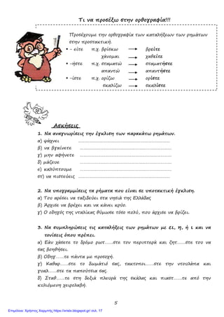 5
Τι να προσέξω στην ορθογραφία!!!
Προσέχουµε την ορθογραφία των καταλήξεων των ρηµάτων
στην προστακτική.
- είτε π.χ. βρίσκω βρείτε
χάνοµαι χαθείτε
-ήστε π.χ. σταµατώ σταµατήστε
απαντώ απαντήστε
-ίστε π.χ. ορίζω ορίστε
σκαλίζω σκαλίστε
Ασκήσεις
1. Να αναγνωρίσεις την έγκλιση των παρακάτω ρηµάτων.
α) ψάχνει …………………………………………………………………
β) να βγαίνετε …………………………………………………………………
γ) µην αφήνετε …………………………………………………………………
δ) µάζευε …………………………………………………………………
ε) καλύπτουµε …………………………………………………………………
στ) να πιστεύεις …………………………………………………………………
2. Να υπογραµµίσεις τα ρήµατα που είναι σε υποτακτική έγκλιση.
α) Του αρέσει να ταξιδεύει στα νησιά της Ελλάδας
β) Άρχισε να βρέχει και να κάνει κρύο.
γ) Ο οδηγός της νταλίκας θύµωσε τόσο πολύ, που άρχισε να βρίζει.
3. Να συµπληρώσεις τις καταλήξεις των ρηµάτων µε ει, η, ή ι και να
τονίσεις όπου πρέπει.
α) Εάν χάσετε το δρόµο ρωτ…….στε τον περιπτερά και ζητ…….στε του να
σας βοηθήσει.
β) Οδηγ…….τε πάντα µε προσοχή.
γ) Καθαρ…….στε το δωµάτιό σας, τακτοποι…….στε την ντουλάπα και
γυαλ…….στε τα παπούτσια σας.
δ) Σταθ…….τε στη δεξιά πλευρά της σκάλας και πιαστ…….τε από την
κυλιόµενη χειρολαβή.
Επιμέλεια: Χρήστος Χαρμπής https://xristx.blogspot.gr/ σελ. 17
 