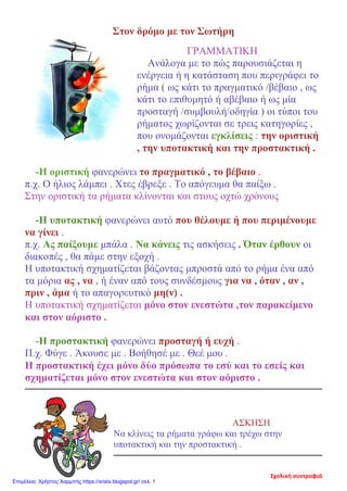 Στον δρόμο με τον Σωτήρη
ΓΡΑΜΜΑΤΙΚΗ
Ανάλογα με το πώς παρουσιάζεται η
ενέργεια ή η κατάσταση που περιγράφει το
ρήμα ( ως κάτι το πραγματικό /βέβαιο , ως
κάτι το επιθυμητό ή αβέβαιο ή ως μία
προσταγή /συμβουλή/οδηγία ) οι τύποι του
ρήματος χωρίζονται σε τρεις κατηγορίες ,
που ονομάζονται εγκλίσεις : την οριστική
, την υποτακτική και την προστακτική .
-Η οριστική φανερώνει το πραγματικό , το βέβαιο .
π.χ. Ο ήλιος λάμπει . Χτες έβρεξε . Το απόγευμα θα παίξω .
Στην οριστική τα ρήματα κλίνονται και στους οχτώ χρόνους
-Η υποτακτική φανερώνει αυτό που θέλουμε ή που περιμένουμε
να γίνει .
π.χ. Ας παίξουμε μπάλα . Να κάνεις τις ασκήσεις . Όταν έρθουν οι
διακοπές , θα πάμε στην εξοχή .
Η υποτακτική σχηματίζεται βάζοντας μπροστά από το ρήμα ένα από
τα μόρια ας , να , ή έναν από τους συνδέσμους για να , όταν , αν ,
πριν , άμα ή το απαγορευτικό μη(ν) .
Η υποτακτική σχηματίζεται μόνο στον ενεστώτα ,τον παρακείμενο
και στον αόριστο .
-Η προστακτική φανερώνει προσταγή ή ευχή .
Π.χ. Φύγε . Άκουσε με . Βοήθησέ με . Θεέ μου .
Η προστακτική έχει μόνο δύο πρόσωπα το εσύ και το εσείς και
σχηματίζεται μόνο στον ενεστώτα και στον αόριστο .
ΑΣΚΗΣΗ
Να κλίνεις τα ρήματα γράφω και τρέχω στην
υποτακτική και την προστακτική .
Σχολική συντροφιά
Επιμέλεια: Χρήστος Χαρμπής https://xristx.blogspot.gr/ σελ. 1
 