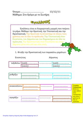 Όνομα:………………………………. 13/12/11
Μάθημα: Στο δρόμο με το Σωτήρη
Εγκλίσεις είναι οι διαφορετικές μορφές που παίρνει
το ρήμα. Μάθαμε την Οριστική, την Υποτακτική και την
Προστακτική. Την Οριστική τη συναντάμε σε όλους τους
χρόνους και σε όλα τα πρόσωπα. Την Υποτακτική στον
Ενεστώτα, τον Αόριστο και τον Παρακείμενο σε όλα τα
πρόσωπα. Την Προστακτική στον Ενεστώτα και στον
Αόριστο μόνο στο εσύ και στο εσείς.
1. Φτιάξε την Προστακτική των παρακάτω ρημάτων:
Ενεστώτας Αόριστος
ταξιδεύω (εσύ)………………. …………………. (εσύ)………………..
(εσείς)…………….. (εσείς)………………..
ρυθμίζω …………………….. …………………. ……………………….
…………………….. ……………………….
ανακυκλώνω ……………………. ……………….. ……………………
……………………. ……………………
αγοράζω ……………………. ……………….. ………………………..
…………………… ………………………...
Τετράδιο
Γραµµατικής
Κλίνε το
ρήµα σβήνω
στην
Υποτακτική
και στους 3
χρόνους σε
όλα τα
πρόσωπα.
Επιμέλεια: Χρήστος Χαρμπής https://xristx.blogspot.gr/ σελ. 21
Μαριάνθη Χαλκίτη
 
