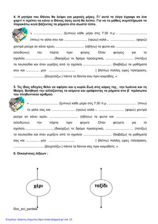 Doc_evi_pantela
4. Η μητέρα του Θάνου θα λείψει για μερικές μέρες. Γι’ αυτό το λόγο έγραψε σε ένα
χαρτί τι πρέπει να κάνει ο Θάνος όσες αυτή θα λείπει. Για να το μάθεις συμπλήρωσε τα
παρακάτω κενά βάζοντας τα ρήματα στο σωστό τύπο.
« ................................ (ξυπνώ) κάθε μέρα στις 7:30 π.μ , ...............................
(πίνω) το γάλα σου και .......................... (τρώω) καλά . ............................ (φορώ)
χοντρά ρούχα αν κάνει κρύο. ................................ (σβήνω) τα φώτα και ...................................
(κλειδώνω) την πόρτα πριν φύγεις .Όταν φεύγεις για το
σχολείο..................................(διασχίζω) το δρόμο προσεχτικά. ............................... (ποτίζω)
τα λουλούδια και όταν γυρίζεις από το σχολείο ................................ (διαβάζω) τα μαθήματά
σου και ............... μην ............................. ( βλέπω) πολλές ώρες τηλεόραση.
.................................. (βουρτσίζω ) πάντα τα δόντια σου πριν κοιμηθείς. »
5. Τις ίδιες οδηγίες θέλει να αφήσει και η κυρία Ζωή στις κόρες της , την Ιωάννα και τη
Μαίρη. Βοήθησέ την αλλάζοντας το κείμενο και γράφοντας τα ρήματα στο β΄ πρόσωπο
του πληθυντικού αριθμού.
« ................................ (ξυπνώ) κάθε μέρα στις 7:30 π.μ , ............................... (πίνω)
το γάλα σας και .......................... (τρώω) καλά . ............................ (φορώ) χοντρά
ρούχα αν κάνει κρύο. ................................ (σβήνω) τα φώτα και ...................................
(κλειδώνω) την πόρτα πριν φύγετε .Όταν φεύγετε για το
σχολείο..................................(διασχίζω) το δρόμο προσεχτικά. ............................... (ποτίζω)
τα λουλούδια και όταν γυρίζετε από το σχολείο ................................ (διαβάζω) τα μαθήματά
σας και ............... μην ............................. ( βλέπω) πολλές ώρες τηλεόραση.
.................................. (βουρτσίζω ) πάντα τα δόντια σας πριν κοιμηθείτε. »
6. Οικογένειες λέξεων :
χέρι ταξίδι
Επιμέλεια: Χρήστος Χαρμπής https://xristx.blogspot.gr/ σελ. 23
 