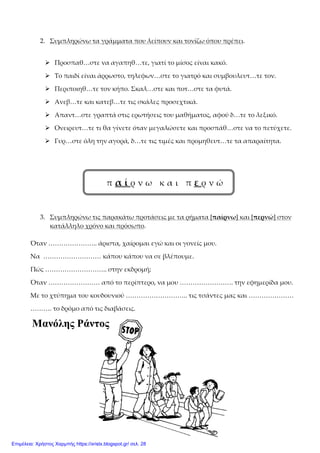 2. Συμπληρώνω τα γράμματα που λείπουν και τονίζω όπου πρέπει.
 Προσπαθ…στε να αγαπηθ…τε, γιατί το μίσος είναι κακό.
 Το παιδί είναι άρρωστο, τηλεφων…στε το γιατρό και συμβουλευτ…τε τον.
 Περιποιηθ…τε τον κήπο. Σκαλ…στε και ποτ…στε τα φυτά.
 Ανεβ…τε και κατεβ…τε τις σκάλες προσεχτικά.
 Απαντ…στε γραπτά στις ερωτήσεις του μαθήματος, αφού δ…τε το λεξικό.
 Ονειρευτ…τε τι θα γίνετε όταν μεγαλώσετε και προσπάθ…στε να το πετύχετε.
 Γυρ…στε όλη την αγορά, δ…τε τις τιμές και προμηθευτ…τε τα απαραίτητα.
π α ί ρ ν ω κ α ι π ε ρ ν ώ
3. Συμπληρώνω τις παρακάτω προτάσεις με τα ρήματα [παίρνω] και [περνώ] στον
κατάλληλο χρόνο και πρόσωπο.
Όταν ………………….. άριστα, χαίρομαι εγώ και οι γονείς μου.
Να ……………………… κάπου κάπου να σε βλέπουμε.
Πώς ……………………….. στην εκδρομή;
Όταν …………………… από το περίπτερο, να μου ……………………. την εφημερίδα μου.
Με το χτύπημα του κουδουνιού ……………………….. τις τσάντες μας και …………………
………. το δρόμο από τις διαβάσεις.
Μανόλης Ράντος
Επιμέλεια: Χρήστος Χαρμπής https://xristx.blogspot.gr/ σελ. 28
 