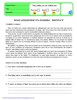 ΦΥΛΛΟ ΑΞΙΟΛΟΓΗΣΗΣ ΣΤΑ ΕΛΛΗΝΙΚΑ: ΕΝΟΤΗΤΑ 5η
1.Διαβάζω το κείμενο:
Εσείς τα παιδιά είστε γεμάτα ενθουσιασμό και αυθορμητισμό, κάτι που ενώ είναι πολύ καλό μερικές
φορές σας κάνει απρόσεχτα όταν κυκλοφορείτε στο δρόμο. Κάτι τέτοιο όμως είναι πολύ επικίνδυνο. Για το
λόγο αυτό, όταν κυκλοφορείτε, πρέπει να ακολουθείτε βασικούς κανόνες.
Τόσο εσύ όσο και όλα τα παιδιά πρέπει να γνωρίζετε την ακριβή διαδρομή από και προς το σχολείο σας.
Θα πρέπει να φροντίζετε πάντα να ξεκινάτε γρηγορότερα από το σπίτι για το σχολείο, ώστε να μη βιάζεστε
στο δρόμο και να γίνεστε απρόσεχτοι. Η βιασύνη προκαλεί την απροσεξία και αυτή με τη σειρά της τα
σοβαρά λάθη στο δρόμο που τις περισσότερες φορές είναι μοιραία. Μάθετε τον πιο σίγουρο και ασφαλή
δρόμο για το σχολείο και την επιστροφή. Μπορεί να είναι πιο μακρύς. Αυτό δεν πειράζει. Φτάνει να είναι ο
ασφαλέστερος.
Μη φοβάστε τους δρόμους. Είστε αρκετά μεγάλοι για να κυκλοφορείτε ακόμα και χωρίς τους γονείς σας
αρκεί να είστε υπεύθυνοι και προσεκτικοί. Αποφασίστε μόνοι σας σε ποιες διασταυρώσεις θα περάσετε
απέναντι, αφού βέβαια ελέγξετε καλά τους δρόμους.
Οι μεγάλοι, καμιά φορά και οι γονείς σας, κάνουν σοβαρά λάθη στον τρόπο που κυκλοφορούν στο δρόμο
ή στον τρόπο που οδηγούν. Εσείς πρέπει να μην παρασυρθείτε. Αντίθετα, πρέπει να τους πείτε να μην
κάνουν άλλη φορά το ίδιο λάθος. Για παράδειγμα, αν καμιά φορά ξεχάσουν να φορέσουν τις ζώνες
ασφαλείας, πρέπει να τους υπενθυμίσετε ότι αυτό είναι πολύ επικίνδυνο και απαγορεύεται να γίνεται.
Απαντώ τις πιο κάτω ερωτήσεις:
1. Γιατί πρέπει να ξεκινάμε γρηγορότερα από το σπίτι για το σχολείο;
……………………………………………………………………………………………………………………………………………………………………………………
……………………………………………………………………………………………………………………………………………………………………………………
2. Ποιο δρόμο πρέπει να ακολουθούμε από το σπίτι προς το σχολείο;
……………………………………………………………………………………………………………………………………………………………………………………
……………………………………………………………………………………………………………………………………………………………………………………
3. Τι πρέπει να κάνουμε αν δούμε τους γονείς μας να κάνουν κάποιο λάθος στον τρόπο που οδηγούν;
……………………………………………………………………………………………………………………………………………………………………………………
……………………………………………………………………………………………………………………………………………………………………………………
…………………………………………………………………………………………………………….…………………………………………………………………….
Ονοματεπώνυμο:………………………………………………………………………………..
Τάξη:………………………………………………………………………………………………… .
Ημερομηνία:………………………………………………………………………………..………
Πώς νιώθεις για την επίδοσή σου;
ΜέτριαΠολύ καλά Άσχημα
Επιμέλεια: Χρήστος Χαρμπής https://xristx.blogspot.gr/ σελ. 29
 