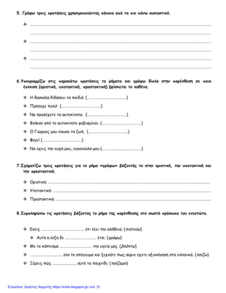 5. Γράφω τρεις προτάσεις χρησιμοποιώντας κάποια από τα πιο πάνω ουσιαστικά.
 ………………………………………………………………………………………………………………………………………………………………………………
………………………………………………………………………………………………………………………………………………………………………………
 ………………………………………………………………………………………………………………………………………………………………………………
………………………………………………………………………………………………………………………………………………………………………………
 ………………………………………………………………………………………………………………………………………………………………………………
………………………………………………………………………………………………………………………………………………………………………………
6.Υπογραμμίζω στις παρακάτω προτάσεις τα ρήματα και γράφω δίπλα στην παρένθεση σε ποια
έγκλιση (οριστική, υποτακτική, προστακτική) βρίσκεται το καθένα.
 Η δασκάλα διδάσκει τα παιδιά. (…………………………………….)
 Πρόσεχε πολύ! (…………………………………….)
 Να προσέχετε τα αυτοκίνητα. (…………………………………….)
 Βγήκαν από το αυτοκίνητο φοβισμένοι. (…………………………………….)
 Ο Γιώργος μου έσωσε τη ζωή. (…………………………………….)
 Φύγε! (…………………………………….)
 Να έχεις την ευχή μου, εγγονούλα μου (…………………………………….)
7.Σχηματίζω τρεις προτάσεις για το ρήμα «γράφω» βάζοντάς το στην οριστική, την υποτακτική και
την προστακτική.
 Οριστική: ……………………………………………………………………………………………………………………………………………………………
 Υποτακτική: ……………………………………………………………………………………………………………………………………………………….
 Προστακτική: …………………………………………………………………………………………………………………………………………………….
8.Συμπληρώνω τις προτάσεις βάζοντας το ρήμα της παρένθεσης στο σωστό πρόσωπο του ενεστώτα.
 Εσείς ……………………………………….. ότι λέει την αλήθεια; (πιστεύω)
 Αυτή η λέξη δε ……………………………. έτσι. (γράφω)
 Με το κάπνισμα …………………………….. την υγεία μας. (βλάπτω)
 …………………………….. όλο το απόγευμα και ξεχνάτε πως αύριο έχετε αξιολόγηση στα ελληνικά. (παίζω)
 Ξέρεις πώς …………………….. αυτό το παιχνίδι; (παίζομαι)
Επιμέλεια: Χρήστος Χαρμπής https://xristx.blogspot.gr/ σελ. 31
 