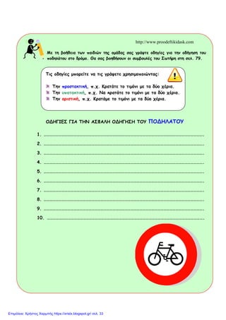 home
http://www.proodeftikidask.com
http://www.proodeftikidask.com
Με τη βοήθεια των παιδιών της οµάδας σας γράψτε οδηγίες για την οδήγηση του
ποδηλάτου στο δρόµο. Θα σας βοηθήσουν οι συµβουλές του Σωτήρη στη σελ. 79.
ΟΔΗΓΙΕΣ ΓΙΑ ΤΗΝ ΑΣΦΑΛΗ ΟΔΗΓΗΣΗ ΤΟΥ ΠΟΔΗΛΑΤΟΥ
1. …………………………………………………………………………………………………………………………………………….
2. …………………………………………………………………………………………………………………………………………….
3. …………………………………………………………………………………………………………………………………………….
4. …………………………………………………………………………………………………………………………………………….
5. …………………………………………………………………………………………………………………………………………….
6. …………………………………………………………………………………………………………………………………………….
7. …………………………………………………………………………………………………………………………………………….
8. …………………………………………………………………………………………………………………………………………….
9. …………………………………………………………………………………………………………………………………………….
10. ………………………………………………………………………………………………………………………………………….
Τις οδηγίες µπορείτε να τις γράψετε χρησιµοποιώντας:
Την προστακτική, π.χ. Κρατάτε το τιµόνι µε τα δύο χέρια.
Την υποτακτική, π.χ. Να κρατάτε το τιµόνι µε τα δύο χέρια.
Την οριστική, π.χ. Κρατάµε το τιµόνι µε τα δύο χέρια.
Επιμέλεια: Χρήστος Χαρμπής https://xristx.blogspot.gr/ σελ. 33
 