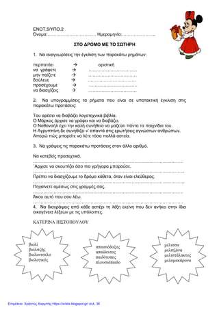 ΕΝΟΤ.5/ΥΠΟ.2
Όνομα:…………………………… Ημερομηνία:…………………..
ΣΤΟ ΔΡΟΜΟ ΜΕ ΤΟ ΣΩΤΗΡΗ
1. Να αναγνωρίσεις την έγκλιση των παρακάτω ρημάτων:
περπατάει  οριστική
να γράφετε  ……………………………
μην παίζετε  ……………………………
δούλευε  ……………………………
προσέχουμε  ……………………………
να διασχίζεις  ……………………………
2. Να υπογραμμίσεις τα ρήματα που είναι σε υποτακτική έγκλιση στις
παρακάτω προτάσεις:
Του αρέσει να διαβάζει λογοτεχνικά βιβλία.
Ο Μάρκος άρχισε να γράφει και να διαβάζει.
Ο Ναθαναήλ έχει την καλή συνήθεια να μαζεύει πάντα τα παιχνίδια του.
Η Αγρυππίνη δε συνηθίζει ν’ απαντά στις ερωτήσεις αγνώστων ανθρώπων.
Απορώ πώς μπορείτε να λέτε τόσα πολλά αστεία.
3. Να γράψεις τις παρακάτω προτάσεις στον άλλο αριθμό.
Να κατεβείς προσεχτικά.
…………………………………………………………………………………………
΄Αρχισε να σκουπίζει όσο πιο γρήγορα μπορούσε.
………………………………………………………………………………………….
Πρέπει να διασχίζουμε το δρόμο κάθετα, όταν είναι ελεύθερος.
………………………………………………………………………………………….
Πηγαίνετε αμέσως στις γραμμές σας.
…………………………………………………………………………………………
Άκου αυτό που σου λέω.
…………………………………………………………………………………………
4. Να διαγράψεις από κάθε αστέρι τη λέξη εκείνη που δεν ανήκει στην ίδια
οικογένεια λέξεων με τις υπόλοιπες.
ΚΑΤΕΡΙΝΑ ΠΙΣΤΟΠΟΥΛΟΥ
μέλισσα
μελιτζάνα
μελιστάλακτος
μελομακάρονα
απαισιόδοξος
απαίδευτος
παιδότοπος
πλουσιόπαιδο
βιολί
βιολιτζής
βιολοντσέλο
βιολογικός
Επιμέλεια: Χρήστος Χαρμπής https://xristx.blogspot.gr/ σελ. 36
 