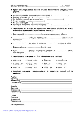 ΟΝΟΜΑΤΕΠΩΝΥΜΟ:______________________________ __/__/2009
4. Γράψε στις παρενθέσεις σε ποια έγκλιση βρίσκονται τα υπογραμμισμένα
ρήματα.
 Ο δάσκαλος διδάσκει μαθηματικά μέσω υπολογιστή. (…………………………)
 Πρόσεχε το αυτοκίνητο. (…………………………)
 Να διαβάζετε περισσότερο, αγαπητοί μου. (…………………………)
 Φύγετε γρήγορα. (…………………………)
 Να έχεις καλό ταξίδι! (…………………………)
 Φροντίζετε, πραγματικά, πολύ τους γονείς σας. (…………………………)
5. Συμπλήρωσε τα κενά με τα ρήματα της παρένθεσης βάζοντάς τα στο β΄
πληθυντικό πρόσωπο της προστακτικής αορίστου.
 Σας παρακαλώ, ………………………… (μπαίνω) με προσοχή στην αίθουσα.
 ………………………. (στέκομαι) προσοχή και …………………….. (τραγουδώ) τον
εθνικό ύμνο.
 ……………………… (κατεβαίνω) τα σκαλιά και …………………. (σβήνω) τα φώτα.
 Σήμερα πρέπει να …………………….. (ξυπνώ) νωρίς.
 Πριν …………………. (αρχίζω) τα μαθήματα, μπορείτε να …………………. (βλέπω)
λίγο τηλεόραση.
6. Συμπληρώστε τα κενά με η, ι, ή ει. (Μην ξεχάσεις να τονίσεις)
● κρατ….στε ● τηλεφων…..στε ● δαν….στε ● αγαπηθ…..τε
● ζωγραφ….στε ● προχωρ….στε ● δεθ….τε ● καθαρ….στε
● ντυθ….τε ● τραγουδ….στε ● οδηγ….στε ● αρνηθ….τε
7. Σχημάτισε προτάσεις χρησιμοποιώντας τα ρήματα σε καθεμιά από τις
εγκλίσεις.
Ανοίγω
Οριστική: ____________________________________________________________
Υποτακτική: __________________________________________________________
Προστακτική: _________________________________________________________
Σκαλίζω
Οριστική: ____________________________________________________________
Υποτακτική: __________________________________________________________
Προστακτική: _________________________________________________________
Παίζω
Οριστική: ____________________________________________________________
Υποτακτική: __________________________________________________________
Προστακτική: _________________________________________________________
Παλάνης Αθανάσιος
Επιμέλεια: Χρήστος Χαρμπής https://xristx.blogspot.gr/ σελ. 38
 
