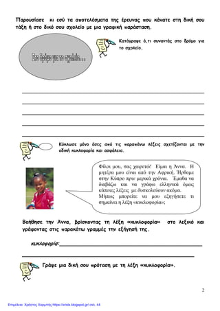 2
Παρουσίασε κι εσύ τα αποτελέσματα της έρευνας που κάνατε στη δική σου
τάξη ή στο δικό σου σχολείο με μια γραφική παράσταση.
Κατάγραψε ό,τι συναντάς στο δρόμο για
το σχολείο.
________________________________________________________
________________________________________________________
________________________________________________________
________________________________________________________
________________________________________________________
Κύκλωσε μόνο όσες από τις παραπάνω λέξεις σχετίζονται με την
οδική κυκλοφορία και ασφάλεια.
Βοήθησε την Άννα, βρίσκοντας τη λέξη «κυκλοφορία» στο λεξικό και
γράφοντας στις παρακάτω γραμμές την εξήγησή της.
κυκλοφορία:____________________________________________
_____________________________________________________
Γράψε μια δική σου πρόταση με τη λέξη «κυκλοφορία».
Φίλοι μου, σας χαιρετώ! Είμαι η Άννα. Η
μητέρα μου είναι από την Αφρική. Ήρθαμε
στην Κύπρο πριν μερικά χρόνια. Έμαθα να
διαβάζω και να γράφω ελληνικά όμως
κάποιες λέξεις με δυσκολεύουν ακόμα.
Μήπως μπορείτε να μου εξηγήσετε τι
σημαίνει η λέξη «κυκλοφορία»;
Επιμέλεια: Χρήστος Χαρμπής https://xristx.blogspot.gr/ σελ. 44
 