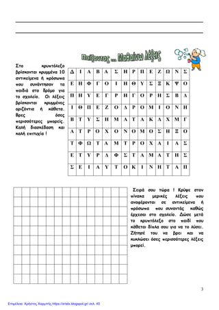 3
__________________________________________________________
__________________________________________________________
Στο κρυπτόλεξο
βρίσκονται κρυμμένα 10
αντικείμενα ή πρόσωπα
που συνάντησαν τα
παιδιά στο δρόμο για
το σχολείο. Οι λέξεις
βρίσκονται κρυμμένες
οριζόντια ή κάθετα.
Βρες όσες
περισσότερες μπορείς.
Καλή διασκέδαση και
καλή επιτυχία !
Σειρά σου τώρα ! Κρύψε στον
πίνακα μερικές λέξεις που
αναφέρονται σε αντικείμενα ή
πρόσωπα που συναντάς καθώς
έρχεσαι στο σχολείο. Δώσε μετά
το κρυπτόλεξο στο παιδί που
κάθεται δίπλα σου για να το λύσει.
Ζήτησέ του να βρει και να
κυκλώσει όσες περισσότερες λέξεις
μπορεί.
Δ Ι Α Β Α Σ Η Ρ Π Ε Ζ Ω Ν Σ
Ε Η Φ Γ Ο Ι Η Θ Υ Σ Ξ Κ Ψ Ο
Π Η Υ Ε Γ Ρ Η Γ Ο Ρ Η Σ Β Δ
Ι Θ Π Ε Ζ Ο Δ Ρ Ο Μ Ι Ο Ν Η
Β Τ Υ Σ Η Μ Α Τ Α Κ Λ Χ Μ Γ
Α Τ Ρ Ο Χ Ο Ν Ο Μ Ο Σ Η Ξ Ο
Τ Φ Ω Τ Α Μ Τ Ρ Ο Χ Α Ι Α Σ
Ε Τ Υ Ρ Δ Φ Σ Τ Α Μ Α Τ Η Σ
Σ Ε Ι Α Υ Τ Ο Κ Ι Ν Η Τ Α Π
Επιμέλεια: Χρήστος Χαρμπής https://xristx.blogspot.gr/ σελ. 45
 