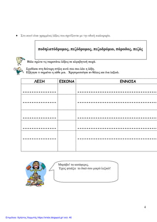 4
• Στο κουτί είναι γραμμένες λέξεις που σχετίζονται με την οδική κυκλοφορία.
Βάλε πρώτα τις παραπάνω λέξεις σε αλφαβητική σειρά.
Σχεδίασε στη δεύτερη στήλη αυτό που σου λέει η λέξη.
Εξήγησε τι σημαίνει η κάθε μια. Χρησιμοποίησε αν θέλεις και ένα λεξικό.
ΛΕΞΗ ΕΙΚΟΝΑ ΕΝΝΟΙΑ
--------------- ------------------------------------
--------------- ------------------------------------
--------------- ------------------------------------
--------------- ------------------------------------
--------------- ------------------------------------
Μπράβο! τα κατάφερες.
Έχεις φτιάξει το δικό σου μικρό λεξικό!
ποδηλατόδρομος, πεζόδρομος, πεζοδρόμιο, πάροδος, πεζός
Επιμέλεια: Χρήστος Χαρμπής https://xristx.blogspot.gr/ σελ. 46
 