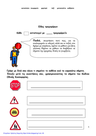 6
αυτοκίνητο λεωφορείο φορτηγό ταξί μοτοσικλέτα ποδήλατο
Είδος τροχοφόρων
Κάθε αντιστοιχεί με ____ τροχοφόρο/α
Γράψε με δικά σου λόγια τι σημαίνει το καθένα από τα παρακάτω σήματα.
Έλεγξε μετά τις απαντήσεις σου, χρησιμοποιώντας τα σήματα του Κώδικα
Οδικής Κυκλοφορίας.
______________________________________
____________________________________
___________________________________
______________________________________
Παιδιά, σκεφτήκατε ποτέ πως, για να
κυκλοφορούν οι οδηγοί, αλλά και οι πεζοί, στο
δρόμο με ασφάλεια, πρέπει να μάθουν μια ξένη
γλώσσα; Πρέπει να μάθουν να διαβάζουν τα
σήματα της τροχαίας. Εσείς τα γνωρίζετε;
Επιμέλεια: Χρήστος Χαρμπής https://xristx.blogspot.gr/ σελ. 48
 