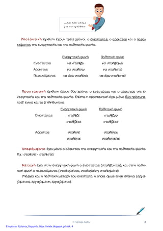 © Γρηγόρης Ζερβός 3
Υποτακτική έγκλιση έχουν τρεις χρόνοι: ο ενεστώτας, ο αόριστος και ο παρα-
κείµενος της ενεργητικής και της παθητικής φωνής.
Ενεργητική φωνή Παθητική φωνή
Ενεστώτας να στολίζω να στολίζοµαι
Αόριστος να στολίσω να στολιστώ
Παρακείµενος να έχω στολίσει να έχω στολιστεί
Προστακτική έγκλιση έχουν δύο χρόνοι: ο ενεστώτας και ο αόριστος της ε-
νεργητικής και της παθητικής φωνής. Επίσης η προστακτική έχει µόνο δύο πρόσωπα:
το β΄ ενικό και το β΄ πληθυντικό.
Ενεργητική φωνή Παθητική φωνή
Ενεστώτας στόλιζε στολίζου
στολίζετε στολίζετε
Αόριστος στόλισε στολίσου
στολίστε στολιστείτε
Απαρέµφατο έχει µόνο ο αόριστος της ενεργητικής και της παθητικής φωνής.
Π.χ.: στολίσει - στολιστεί
Μετοχή έχει στην ενεργητική φωνή ο ενεστώτας (στολίζοντας), και στην παθη-
τική φωνή ο παρακείµενος (στολισµένος, στολισµένη, στολισµένο).
Υπάρχει και η παθητική µετοχή του ενεστώτα η οποία όµως είναι σπάνια (εργα-
ζόµενος, εργαζόµενη, εργαζόµενο).
…και κάτι ακόµα
για τις εγκλίσεις.
Επιμέλεια: Χρήστος Χαρμπής https://xristx.blogspot.gr/ σελ. 4
 