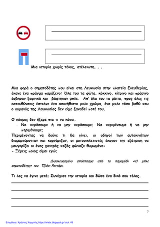 7
Μια ιστορία χωρίς τέλος, ατέλειωτη. . .
Μια φορά ο σηματοδότης που είναι στη Λευκωσία στην πλατεία Ελευθερίας,
έκανε ένα πράγμα παράξενο: Όλα του τα φώτα, κόκκινο, κίτρινο και πράσινο
έσβησαν ξαφνικά και βάφτηκαν μπλε. Απ’ όλα του τα μάτια, προς όλες τις
κατευθύνσεις έστελνε ένα ασυνήθιστο μπλε χρώμα, ένα μπλε τόσο βαθύ που
ο ουρανός της Λευκωσίας δεν είχε ξαναδεί ποτέ του.
Ο κόσμος δεν ήξερε πια τι να κάνει.
- Να περάσουμε ή να μην περάσουμε; Να περιμένουμε ή να μην
περιμένουμε;
Περιμένοντας να δούνε τι θα γίνει, οι οδηγοί των αυτοκινήτων
διαμαρτύρονταν και κορνάριζαν, οι μοτοσικλετιστές έκαναν την εξάτμιση να
μουγκρίζει κι ένας χοντρός πεζός φώναζε θυμωμένα:
- Ξέρεις ποιος είμαι εγώ;
Διασκευασμένο απόσπασμα από το παραμύθι «Ο μπλε
σηματοδότης» του Τζιάνι Ροντάρι.
Τι λες να έγινε μετά; Συνέχισε την ιστορία και δώσε ένα δικό σου τέλος.
__________________________________________________________
__________________________________________________________
__________________________________________________________
__________________________________________________________
______________________________________
______________________________________
Επιμέλεια: Χρήστος Χαρμπής https://xristx.blogspot.gr/ σελ. 49
 