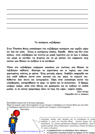 8
__________________________________________________________
__________________________________________________________
__________________________________________________________
__________________________________________________________
__________________________________________________________
Το κυλιόμενο πεζοδρόμιο
Στον Πλανήτη Μπεχ ανακάλυψαν ένα πεζοδρόμιο κυλιόμενο που γυρίζει γύρω
απ’ όλη την πόλη. Όπως οι κυλιόμενες σκάλες, δηλαδή. Μόνο που δεν είναι
σκάλες, είναι πεζοδρόμιο και κινείται με μικρή ταχύτητα για να έχει ο κόσμος
τον καιρό να κοιτάζει τις βιτρίνες και να μη χάνουν την ισορροπία τους
εκείνοι που θέλουν να ανέβουν ή να κατέβουν.
Πάνω στο πεζοδρόμιο υπάρχουν παγκάκια για εκείνους που θέλουν να
ταξιδεύουν καθιστοί, ιδιαίτερα τα γεροντάκια και οι κυρίες που είναι
φορτωμένες τσάντες με ψώνια. Ένας χοντρός κύριος διαβάζει εφημερίδα και
ένα παιδί κάθεται κοντά στον παππού του και τρώει το παγωτό του.
Κάθονται όλοι άνετα και ευτυχισμένα. Χάρη στην ανακάλυψη αυτού του
πεζοδρομίου, καταργήθηκαν τα τραμ, τα τρόλεϊ και τα αυτοκίνητα. Ο δρόμος
υπάρχει ακόμα, αλλά είναι άδειος και χρησιμεύει για να παίζουν τα παιδιά
μπάλα, κι αν κανείς τροχονόμος κάνει να τους την πάρει, παίρνει κλήση.
Τζιάνι Ροντάρι
Παραμύθια από το τηλέφωνο
Ξαναδιάβασε προσεκτικά τη δεύτερη παράγραφο.
Πάρε ένα κομμάτι χαρτί. Εικονογράφησε στη μια πλευρά το πεζοδρόμιο του πλανήτη Μπεχ και στην άλλη
το πεζοδρόμιο μπροστά από το σπίτι ή το σχολείο σου. Σύγκρινε τις δυο ζωγραφιές.
Τι παρατηρείς;
Δυστυχώς, παιδιά, στην πατρίδα μας τα πεζοδρόμια δε μοιάζο
καθόλου μ’ αυτά του πλανήτη Μπεχ. Αρκετοί δρόμοι δεν έχο
πεζοδρόμια. Σε μερικές περιπτώσεις υπάρχουν πεζοδρόμια , αλλά εί
γεμάτα εμπόδια, όπως σταθμευμένα αυτοκίνητα, δέντρα, πινακίδες κτ
Γι΄ αυτό, να θυμάστε:
• να χρησιμοποιείτε τα πεζοδρόμια, όπου υπάρχουν,
• να περπατάτε στη δεξιά πλευρά του δρόμου, αν δεν υπάρχει
Επιμέλεια: Χρήστος Χαρμπής https://xristx.blogspot.gr/ σελ. 50
 