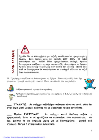 9
Σχεδόν όλα τα δυστυχήματα με πεζούς καταλήγουν σε τραυματισμό ή
θάνατο. Στην Κύπρο κατά την περίοδο 2000 -2004, 96 πεζοί
σκοτώθηκαν και πολλοί άλλοι τραυματίστηκαν σοβαρά. Αρκετά
δυστυχήματα συνέβηκαν την ώρα που ο πεζός διασταύρωνε το δρόμο.
Αρκετοί από αυτούς τους πεζούς ήταν παιδιά σαν κι εσάς. Πολλά από
αυτά τα δυστυχήματα θα αποφεύγονταν αν οι οδηγοί, αλλά και οι πεζοί
ήταν πιο προσεκτικοί.
Ο Γρηγόρης ετοιμάζεται να διασταυρώσει το δρόμο. Βιαστικός καθώς είναι, έχει
μπερδέψει τη σειρά των οδηγιών που του έδωσε το φυλλάδιο του τροχονόμου.
Διάβασε προσεκτικά τις παρακάτω προτάσεις.
Αρίθμησε τις προτάσεις, χρησιμοποιώντας τους αριθμούς 1, 2, 3, 4, 5 και 6, για να δείξεις τη
σωστή σειρά.
___ ΣΤΑΜΑΤΩ. Αν υπάρχει πεζοδρόμιο στέκομαι πάνω σε αυτό, αλλά όχι
στην άκρη γιατί υπάρχει κίνδυνος να με παρασύρει κάποιο αυτοκίνητο.
___ Πρώτα ΣΚΕΦΤΟΜΑΙ. Αν υπάρχει κοντά διάβαση πεζών τη
χρησιμοποιώ, έστω κι αν χρειάζεται να περπατήσω λίγο περισσότερο. Αν
όχι, βρίσκω το πιο ασφαλές μέρος για να διασταυρώσω, μακριά από
στροφές, δέντρα ή σταθμευμένα αυτοκίνητα.
Επιμέλεια: Χρήστος Χαρμπής https://xristx.blogspot.gr/ σελ. 51
 