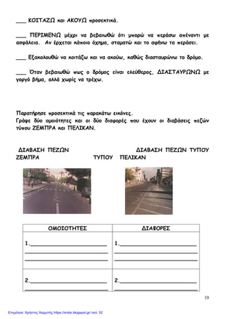 10
___ ΚΟΙΤΑΖΩ και ΑΚΟΥΩ προσεκτικά.
___ ΠΕΡΙΜΕΝΩ μέχρι να βεβαιωθώ ότι μπορώ να περάσω απέναντι με
ασφάλεια. Αν έρχεται κάποιο όχημα, σταματώ και το αφήνω τα περάσει.
___ Εξακολουθώ να κοιτάζω και να ακούω, καθώς διασταυρώνω το δρόμο.
___ Όταν βεβαιωθώ πως ο δρόμος είναι ελεύθερος, ΔΙΑΣΤΑΥΡΩΝΩ με
γοργό βήμα, αλλά χωρίς να τρέχω.
Παρατήρησε προσεκτικά τις παρακάτω εικόνες.
Γράψε δύο ομοιότητες και οι δύο διαφορές που έχουν οι διαβάσεις πεζών
τύπου ΖΕΜΠΡΑ και ΠΕΛΙΚΑΝ.
ΔΙΑΒΑΣΗ ΠΕΖΩΝ ΔΙΑΒΑΣΗ ΠΕΖΩΝ ΤΥΠΟΥ
ΖΕΜΠΡΑ ΤΥΠΟΥ ΠΕΛΙΚΑΝ
ΟΜΟΙΟΤΗΤΕΣ ΔΙΑΦΟΡΕΣ
1._______________________
_________________________
_________________________
1._______________________
_________________________
_________________________
2._______________________
_________________________
2._______________________
_________________________
Επιμέλεια: Χρήστος Χαρμπής https://xristx.blogspot.gr/ σελ. 52
 