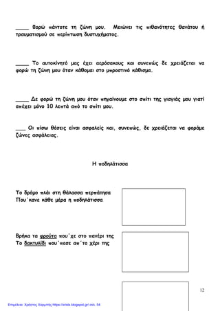 12
____ Φορώ πάντοτε τη ζώνη μου. Μειώνει τις πιθανότητες θανάτου ή
τραυματισμού σε περίπτωση δυστυχήματος.
____ Το αυτοκίνητό μας έχει αερόσακους και συνεπώς δε χρειάζεται να
φορώ τη ζώνη μου όταν κάθομαι στο μπροστινό κάθισμα.
____ Δε φορώ τη ζώνη μου όταν πηγαίνουμε στο σπίτι της γιαγιάς μου γιατί
απέχει μόνο 10 λεπτά από το σπίτι μου.
___ Οι πίσω θέσεις είναι ασφαλείς και, συνεπώς, δε χρειάζεται να φοράμε
ζώνες ασφάλειας.
Η ποδηλάτισσα
Το δρόμο πλάι στη θάλασσα περπάτησα
Που΄κανε κάθε μέρα η ποδηλάτισσα
Βρήκα τα φρούτα που΄χε στο πανέρι της
Το δακτυλίδι που΄πεσε απ΄το χέρι της
Επιμέλεια: Χρήστος Χαρμπής https://xristx.blogspot.gr/ σελ. 54
 