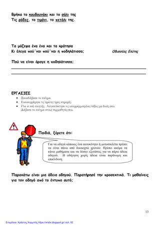 13
Βρήκα το κουδουνάκι και το σάλι της
Τις ρόδες, το τιμόνι, το πετάλι της.
Τα μάζεψα ένα ένα και τα κράτησα
Κι έλεγα πού΄ναι πού΄ναι η ποδηλάτισσα; Οδυσσέας Ελύτης
Πού να είναι άραγε η ποδηλάτισσα;
_________________________________________________________
_________________________________________________________
ΕΡΓΑΣΙΕΣ
• Ξαναδιάβασε το ποίημα.
• Εικονογράφησε τις πρώτες τρεις στροφές.
• Γίνε κι εσύ ποιητής. Αντικατάστησε τις υπογραμμισμένες λέξεις με δικές σου.
Διάβασε το ποίημα στους συμμαθητές σου.
Παιδιά, ξέρετε ότι:
Παρακάτω είναι μια άδεια οδηγού. Παρατήρησέ την προσεκτικά. Τι μαθαίνεις
για τον οδηγό από το έντυπο αυτό;
Για να οδηγά κάποιος ένα αυτοκίνητο ή μοτοσικλέτα πρέπει
να είναι πάνω από δεκαοχτώ χρονών. Πρέπει ακόμα να
κάνει μαθήματα και να δώσει εξετάσεις για να πάρει άδεια
οδηγού. Η οδήγηση χωρίς άδεια είναι παράνομη και
επικίνδυνη.
Επιμέλεια: Χρήστος Χαρμπής https://xristx.blogspot.gr/ σελ. 55
 