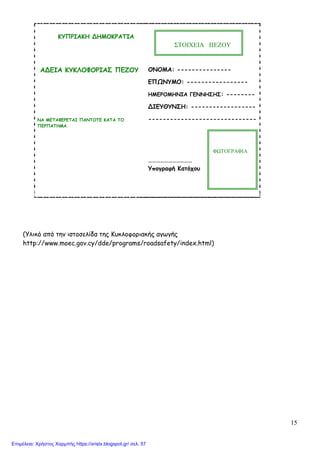 15
ΚΥΠΡΙΑΚΗ ΔΗΜΟΚΡΑΤΙΑ
ΑΔΕΙΑ ΚΥΚΛΟΦΟΡΙΑΣ ΠΕΖΟΥ
ΝΑ ΜΕΤΑΦΕΡΕΤΑΙ ΠΑΝΤΟΤΕ ΚΑΤΑ ΤΟ
ΠΕΡΠΑΤΗΜΑ
ΟΝΟΜΑ: ---------------
ΕΠΩΝΥΜΟ: -----------------
ΗΜΕΡΟΜΗΝΙΑ ΓΕΝΝΗΣΗΣ: --------
ΔΙΕΥΘΥΝΣΗ: ------------------
------------------------------
……………………………
Υπογραφή Κατόχου
(Υλικό από την ιστοσελίδα της Κυκλοφοριακής αγωγής
http://www.moec.gov.cy/dde/programs/roadsafety/index.html)
ΣΤΟΙΧΕΙΑ ΠΕΖΟΥ
ΦΩΤΟΓΡΑΦΙΑ
Επιμέλεια: Χρήστος Χαρμπής https://xristx.blogspot.gr/ σελ. 57
 