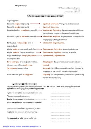 Οι εγκλίσεις των ρημάτων
Παραδείγματα:
Τα παιδιά παίζουν στην αυλή. Οριστική Ενεστώτα. Φανερώνει το πραγματικό.
Τα παιδιά έπαιξαν στην αυλή. Οριστική Αορίστου.
Στα παιδιά αρέσει να παίζουν στην αυλή. Υποτακτική Ενεστώτα. Φανερώνει αυτό που θέλουμε
ή περιμένουμε να γίνει σε διάρκεια ή επανάληψη.
Τα παιδιά πήγαν να παίξουν στην αυλή. Υποτακτική Αορίστου. Παρουσιάζεται το αποτέλεσμα
μιας πράξης, η πράξη συνοπτικά.
Δεν θυμάμαι να έχω παίξει αυτό το Υποτακτική Παρακειμένου.
παιχνίδι ξανά.
Μαρία, πρόσεχε όταν περνάς το δρόμο. Προστακτική Ενεστώτα. Διαταγή σε διάρκεια.
Μαρία, πρόσεξε, έρχεται αυτοκίνητο. Προστακτική Αορίστου. Διαταγή στιγμιαία.
Μέχρι το απόγευμα να έχεις τελειώσει Προστακτική Παρακειμένου.
τα μαθήματά σου.
Το να καπνίζεις είναι βλαβερή συνήθεια. Απαρέμφατο. Φανερώνει την ενέργεια του ρήματος.
Μπήκαν στην αίθουσα τρέχοντας. Μετοχή.
Θα ερχόμουν, αν μπορούσα. Δυνητική. (θα + Παρατατικός) Φανερώνει κάτι που θα
μπορούσε να είχε συμβεί, αλλά δεν έχει συμβεί.
Τι καλά που θα ήταν αν ερχόμουν! Ευχετική. (αν + Παρατατικός) Φανερώνει προϋπόθεση
για κάτι που δεν συνέβη.
Α Σ Κ Η Σ Η 1
Στις παρακάτω προτάσεις να αναγνωρίσετε την Έγκλιση και τον Χρόνο στον οποίο βρίσκονται τα
ρήματα που είναι γραμμένα με έντονα γράμματα.
Πρέπει να ετοιμάσω αμέσως τα πράγματά μου. …………………………..
Λύστε την παρακάτω άσκηση. …………………………..
Έμαθα ότι άργησες στη συνάντηση.………………… …………………………..
Μέχρι να γυρίσουμε πρέπει να έχεις κοιμηθεί. …………………………..
…………………………..
Είναι ωφέλιμο να κάνεις γυμναστική το πρωί. …………………………..
Περίμενε την απόφαση ανυπομονώντας. …………………………..
…………………………..
Δεν σταματά να μιλά για τα παιδιά της. ………………………….
………………………….
11ο
Δημοτικό Σχολείο Βύρωνα
Τάξη E΄2
Δασκάλα: Σύλα Τσέκου
Ονοματεπώνυμο
……………………………………….
Επιμέλεια: Χρήστος Χαρμπής https://xristx.blogspot.gr/ σελ. 5
 