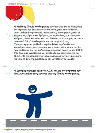 22
Ο Κώδικας Οδικής Κυκλοφορίας συντάσσεται από το Υπουργείο
Μεταφορών και Επικοινωνιών και ψηφίζεται από τη Βουλή.
Αποτελείται από µια σειρά από κανόνες που εφαρµόζονται σε
δηµόσιους χώρους και δρόµους, στους οποίους κυκλοφορούν
οχήµατα, πεζοί και ζώα, και απευθύνεται σε όλους µας µε στόχο
τη σωστή Οδική Κυκλοφορία και την ασφάλειά µας.
Το συγκεκριµένο φυλλάδιο περιλαµβάνει συµβουλές που
αναφέρονται στις υποχρεώσεις και στα δικαιώµατα των πεζών,
των επιβατών και των ποδηλατών, σύµφωνα πάντα µε τον Κ.Ο.Κ..
Εάν όλοι µας γνωρίζουµε και ακολουθούµε τους κανόνες του
Κ.Ο.Κ., θα σταµατήσουν τα Τροχαία Ατυχήµατα να είναι µία από
τις κύριες αιτίες τραυµατισµού και θανάτου στην Ελλάδα.
Ο Σωτήρης γνωρίζει καλά τον Κ.Ο.Κ. και για την ασφάλειά του
ακολουθεί πάντα τους κανόνες σωστής Οδικής Κυκλοφορίας.
PAIDIKO TRAUMA3.qxp 12/9/2008 2:02 Page 2
Επιμέλεια: Χρήστος Χαρμπής https://xristx.blogspot.gr/ σελ. 59
 