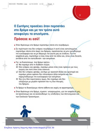 33
Ο Σωτήρης προσέχει όταν περπατάει
στο δρόµο και µε τον τρόπο αυτό
αποφεύγει τα ατυχήµατα.
Πρόσεχε κι εσύ!
Όταν βγαίνουµε στο δρόµο περπατάµε πάντα στο πεζοδρόµιο.
Σε περίπτωση που δεν υπάρχει πεζοδρόµιο ή αυτό είναι κατειληµµένο,
περπατάµε πάντα στην άκρη του δρόµου, προσέχοντας να µην εµποδίζουµε
την κυκλοφορία και να µη βάζουµε τον εαυτό µας σε κίνδυνο. Για την
ασφάλειά µας, περπατάµε ο ένας πίσω από τον άλλο και, όπου είναι δυνατό,
αντίθετα από την κατεύθυνση των οχηµάτων.
Για να διασχίσουµε ένα δρόµο πρέπει:
α) Nα περνάµε από τη διάβαση πεζών.
β) Εάν υπάρχει και φανάρι, περνάµε µόνον όταν είναι πράσινο για τους
πεζούς και ποτέ όταν είναι κόκκινο.
γ) Εάν δεν υπάρχει φανάρι, κοιτάµε µε προσοχή δεξιά και αριστερά και
περνάµε µόνον εφόσον δεν πλησιάζουν άλλα οχήµατα και δεν
παρεµποδίζουµε την κυκλοφορία των οχηµάτων.
δ) Και στις δύο περιπτώσεις όµως, δεν περνάµε εάν δεν
ελέγξουµε µε µεγάλη προσοχή και τις δυο πλευρές
του δρόµου.
Το δρόµο το διασχίζουµε πάντα κάθετα και χωρίς να αργοπορούµε.
Όταν βγαίνουµε στο δρόµο, είµαστε υποχρεωµένοι, για την ασφάλειά µας,
να προσέχουµε και να ακολουθούµε τις υποδείξεις των Αστυνοµικών και
των Σχολικών Τροχονόµων.
PAIDIKO TRAUMA3.qxp 12/9/2008 2:02 Page 3
Επιμέλεια: Χρήστος Χαρμπής https://xristx.blogspot.gr/ σελ. 60
 
