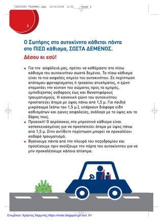 44
Ο Σωτήρης στο αυτοκίνητο κάθεται πάντα
στο ΠΙΣΩ κάθισµα, ΣΩΣΤΑ ∆ΕΜΕΝΟΣ.
∆έσου κι εσύ!
Για την ασφάλειά µας, πρέπει να καθόµαστε στο πίσω
κάθισµα του αυτοκινήτου σωστά δεµένοι. Το πίσω κάθισµα
είναι το πιο ασφαλές σηµείο του αυτοκινήτου. Σε περίπτωση
απότοµου φρεναρίσµατος ή τροχαίου ατυχήµατος, η ζώνη
σταµατάει την κίνηση του σώµατος προς τα εµπρός,
εµποδίζοντας σοβαρούς έως και θανατηφόρους
τραυµατισµούς. Η κανονική ζώνη του αυτοκινήτου
προστατεύει άτοµα µε ύψος πάνω από 1,5 µ. Για παιδιά
µικρόσωµα (κάτω του 1,5 µ.), υπάρχουν διάφορα είδη
καθισµάτων και ζώνες ασφαλείας, ανάλογα µε το ύψος και το
βάρος τους.
Προσοχή! Ο αερόσακος στο µπροστινό κάθισµα είναι
κατασκευασµένος για να προστατεύει άτοµα µε ύψος πάνω
από 1,5 µ. Στην αντίθετη περίπτωση µπορεί να προκαλέσει
σοβαρό τραυµατισµό.
Βγαίνουµε πάντα από την πλευρά του πεζοδροµίου και
προσέχουµε πριν ανοίξουµε την πόρτα του αυτοκίνητου για να
µην προκαλέσουµε κάποιο ατύχηµα.
PAIDIKO TRAUMA3.qxp 12/9/2008 2:02 Page 4
Επιμέλεια: Χρήστος Χαρμπής https://xristx.blogspot.gr/ σελ. 61
 