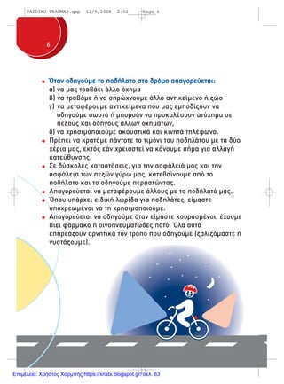 66
Όταν οδηγούµε το ποδήλατο στο δρόµο απαγορεύεται:
α) να µας τραβάει άλλο όχηµα
β) να τραβάµε ή να σπρώχνουµε άλλο αντικείµενο ή ζώο
γ) να µεταφέρουµε αντικείµενα που µας εµποδίζουν να
οδηγούµε σωστά ή µπορούν να προκαλέσουν ατύχηµα σε
πεζούς και οδηγούς άλλων οχηµάτων,
δ) να χρησιµοποιούµε ακουστικά και κινητά τηλέφωνα.
Πρέπει να κρατάµε πάντοτε το τιµόνι του ποδηλάτου µε τα δύο
χέρια µας, εκτός εάν χρειαστεί να κάνουµε σήµα για αλλαγή
κατεύθυνσης.
Σε δύσκολες καταστάσεις, για την ασφάλειά µας και την
ασφάλεια των πεζών γύρω µας, κατεβαίνουµε από το
ποδήλατο και το οδηγούµε περπατώντας.
Απαγορεύεται να µεταφέρουµε άλλους µε το ποδήλατό µας.
Όπου υπάρχει ειδική λωρίδα για ποδηλάτες, είµαστε
υποχρεωµένοι να τη χρησιµοποιούµε.
Απαγορεύεται να οδηγούµε όταν είµαστε κουρασµένοι, έχουµε
πιει φάρµακο ή οινοπνευµατώδες ποτό. Όλα αυτά
επηρεάζουν αρνητικά τον τρόπο που οδηγούµε (ζαλιζόµαστε ή
νυστάζουµε).
PAIDIKO TRAUMA3.qxp 12/9/2008 2:02 Page 6
Επιμέλεια: Χρήστος Χαρμπής https://xristx.blogspot.gr/ σελ. 63
 