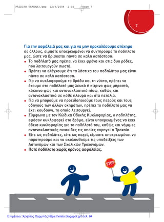 77
Για την ασφάλειά µας και για να µην προκαλέσουµε ατύχηµα
σε άλλους, είµαστε υποχρεωµένοι να συντηρούµε το ποδήλατό
µας, ώστε να βρίσκεται πάντα σε καλή κατάσταση:
Το ποδήλατό µας πρέπει να έχει φρένα και στις δυο ρόδες,
που λειτουργούν σωστά.
Πρέπει να ελέγχουµε ότι τα λάστιχα του ποδηλάτου µας είναι
πάντα σε καλή κατάσταση.
Για να κυκλοφορούµε το βράδυ και τη νύχτα, πρέπει να
έχουµε στο ποδήλατό µας λευκό ή κίτρινο φως µπροστά,
κόκκινο φως και αντανακλαστικό πίσω, καθώς και
αντανακλαστικά σε κάθε πλευρά και στα πετάλια.
Για να µπορούµε να προειδοποιούµε τους πεζούς και τους
οδηγούς των άλλων οχηµάτων, πρέπει το ποδήλατό µας να
έχει κουδούνι, το οποίο λειτουργεί.
Σύµφωνα µε τον Κώδικα Οδικής Κυκλοφορίας, ο ποδηλάτης,
εφόσον κυκλοφορεί στο δρόµο, είναι υποχρεωµένος να έχει
άδεια κυκλοφορίας για το ποδήλατό του, καθώς και νόµιµες
αντανακλαστικές πινακίδες τις οποίες χορηγεί η Τροχαία.
Είτε ως ποδηλάτες, είτε ως πεζοί, είµαστε υποχρεωµένοι να
παρατηρούµε και να ακολουθούµε τις υποδείξεις των
Αστυνόµων και των Σχολικών Τροχονόµων.
Ποτέ ποδήλατο χωρίς κράνος ασφαλείας.
PAIDIKO TRAUMA3.qxp 12/9/2008 2:02 Page 7
Επιμέλεια: Χρήστος Χαρμπής https://xristx.blogspot.gr/ σελ. 64
 