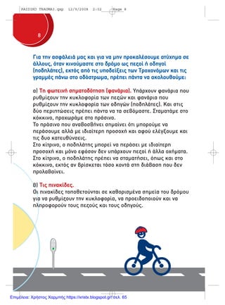 88
Για την ασφάλειά µας και για να µην προκαλέσουµε ατύχηµα σε
άλλους, όταν κινούµαστε στο δρόµο ως πεζοί ή οδηγοί
(ποδηλάτες), εκτός από τις υποδείξεις των Tροχονόµων και τις
γραµµές πάνω στο οδόστρωµα, πρέπει πάντα να ακολουθούµε:
α) Τη φωτεινή σηµατοδότηση (φανάρια). Υπάρχουν φανάρια που
ρυθµίζουν την κυκλοφορία των πεζών και φανάρια που
ρυθµίζουν την κυκλοφορία των οδηγών (ποδηλάτες). Και στις
δύο περιπτώσεις πρέπει πάντα να τα σεβόµαστε. Σταµατάµε στο
κόκκινο, προχωράµε στο πράσινο.
Το πράσινο που αναβοσβήνει σηµαίνει ότι µπορούµε να
περάσουµε αλλά µε ιδιαίτερη προσοχή και αφού ελέγξουµε και
τις δυο κατευθύνσεις.
Στο κίτρινο, ο ποδηλάτης µπορεί να περάσει µε ιδιαίτερη
προσοχή και µόνο εφόσον δεν υπάρχουν πεζοί ή άλλα οχήµατα.
Στο κίτρινο, ο ποδηλάτης πρέπει να σταµατήσει, όπως και στο
κόκκινο, εκτός αν βρίσκεται τόσο κοντά στη διάβαση που δεν
προλαβαίνει.
β) Τις πινακίδες.
Οι πινακίδες τοποθετούνται σε καθορισµένα σηµεία του δρόµου
για να ρυθµίζουν την κυκλοφορία, να προειδοποιούν και να
πληροφορούν τους πεζούς και τους οδηγούς.
PAIDIKO TRAUMA3.qxp 12/9/2008 2:02 Page 8
Επιμέλεια: Χρήστος Χαρμπής https://xristx.blogspot.gr/ σελ. 65
 