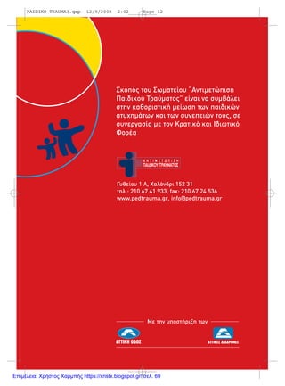 Σκοπός του Σωµατείου “Αντιµετώπιση
Παιδικού Τραύµατος” είναι να συµβάλει
στην καθοριστική µείωση των παιδικών
ατυχηµάτων και των συνεπειών τους, σε
συνεργασία µε τον Κρατικό και Ιδιωτικό
Φορέα
Γυθείου 1 Α, Χαλάνδρι 152 31
τηλ.: 210 67 41 933, fax: 210 67 24 536
www.pedtrauma.gr, info@pedtrauma.gr
Με την υποστήριξη των
PAIDIKO TRAUMA3.qxp 12/9/2008 2:02 Page 12
Επιμέλεια: Χρήστος Χαρμπής https://xristx.blogspot.gr/ σελ. 69
 