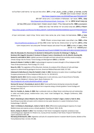 ‫שפרינגר‬ ,.‫ת‬ ‫קליין‬,.‫ד‬ ‫יקיר‬ ,.‫ש‬ ‫כהן‬ ,.‫ג‬ ‫אלבז‬ ,.‫ב‬ ‫פיקלר‬ ,.‫ע‬6104‫פני‬ ‫על‬ ‫ירושלים‬ ‫לאורן‬ ‫עדיפות‬ :‫יער‬ ‫בעצי‬ ‫מים‬ ‫ניצול‬ ‫יעילות‬ .
‫וסביבה‬ ‫אקולוגיה‬ .‫מצוי‬ ‫אלון‬2(3:)222-269.
l/ArticlePage.aspx?ArticleId=457http://www.magazine.isees.org.i
,.‫י‬ ‫קפלן‬0972.:‫יערנות‬ ‫פרק‬ ,'‫ג‬ ‫כרך‬ ‫החקלאית‬ ‫האנציקלופדיה‬ .‫ייעור‬ ‫שיטות‬361-322.
,‫לישראל‬ ‫קימת‬ ‫קרן‬6102..‫יתיר‬ ‫יער‬http://www.kkl.org.il/forestsearch/yatir_forest.aspx
‫רבינוביץ‬-.‫א‬ ‫וין‬0922.‫סלע‬-‫קרקע‬-( ‫הטבע‬ ‫שמורות‬ ‫ורשות‬ ‫המאוחד‬ ‫הקיבוץ‬ ‫הוצאת‬ .‫בגליל‬ ‫צומח‬224.)‫עמודים‬
.‫א‬ ‫רוזנפלד‬6101.‫יבשים‬ ‫עצים‬ ‫סיווג‬‫ב‬( ‫נראה‬ ‫באור‬ ‫אוויר‬ ‫מצילומי‬ ‫יתיר‬ ‫יער‬RGB.)
https://docs.google.com/fileview?id=0BxGuuNbhEPS_NzM1NTJiNmMtZDRkOC00MWZkLTgxZmYtYTFlN2VjNGIxZGJh
&hl=en
.‫ע‬ ‫שחורי‬0922.‫בשטח‬ ‫אבפוטרנספירציה‬‫העברית‬ ‫האוניברסיטה‬ ,‫דוקטור‬ ‫עבודת‬ .‫בכרמל‬ ‫קרסטי‬ ‫באזור‬ ‫ומרעה‬ ‫אורן‬ ,‫חורש‬ ‫י‬
.‫בירושלים‬
.‫ג‬ ‫שילר‬0925.‫אורן‬‫רותם‬ .‫גנטיים‬ ‫וקשרים‬ ‫תפוצה‬ :‫טבעי‬ ‫ירושלים‬19:29-69.
.‫ג‬ ‫שילר‬6101.‫המדבר‬ ‫ספר‬ ‫של‬ ‫ארץ‬ ,‫בישראל‬ ‫ויערות‬ ‫יער‬ ‫עצי‬ ‫גידול‬(392)‫עמודים‬http://israelforests.wordpress.com
.‫א‬ ‫גניזי‬ ,‫יד‬ ‫אונגר‬ ,‫ג‬ ‫שילר‬6115.‫האם‬‫החורף‬ ‫בעקבות‬ ‫כרמים‬ ‫ביער‬ ‫עצים‬ ‫אפיון‬ ?‫השנתיות‬ ‫בטבעות‬ ‫כתוב‬ ‫העצים‬ ‫גורל‬
‫השחון‬1999999‫יער‬ .2:22-19.
6551833728AE%7D-B922-4A76-C840-http://www.kkl.org.il/?catid=%7B9B8F7C56
Allen CD, Macalady A K, Chenchouni H, Bachelet D, McDowell N, Vennetier M, Kitzberger T, Rigling, A,
Breshears DD, Hogg EH, Gonzalez P, Fensham R, Zhang Z, Castro J, Demidova N, Lim JH, Allard G, Running SW,
Semerci A, and Cobb N. 2010. A global overview of drought and heat-induced tree mortality reveals emerging
climate change risks for forests. Forest Ecology and Management 259(4): p. 660-684
Atzmon N, Moshe Y, Schiller G. 2004. Ecophysiological response to severe drought in Pinus halepensis Mill.
Trees of two provenances. Plant Ecology 171: 15-22.
Braun EL, 1935. The vegetation of Pine Mountain, Kentuky: An analysis of the influence of soils and slope
exposure as determined by geological structure. American Midland Naturalist 16(4): 517-565.
Calamassi R, Della Rocca G, Falusi M, Paoletti E, Stati. S. 2001. Resistence to water stress in seedlings of eight
European provenances of Pinus halepensis Mill. Ann.For. Sci. 58: 663-672.
Chakall G, Guit B. 2014. Decline analysis of Aleppo pine in semi-arid area, case of natural forest of Senalba
(Djelfa-Algeria). Medpine 5, Solsona, Spain. Book of abstracts: 15.
http://medpine5.ctfc.es/docs/BoA%20medPINE5_def.pdf
Dorman M, Svoray T, Pervolotsky A, Sarris D. 2013. Forest performance during two consecutive drought
periods: Diverging long-term trends and short-term responses along a climatic gradient. Forest Ecology and
Management 310:1-9.
Herr, N., Frumkin, A., Azaize, H. 2002. Mg in carbonate rocks as a Major factor controling rock-soil relationship
in Judea and Avdat groups, mediterranean zone, Israel. Israel Geological Soc., Maagan Conference, 2002.
Abstracts p. 52.
Klein T, Rotenberg E, Cohen-Hilaieh E, Raz-Yaseef N, Tatarinov F, Preisler Y, Ogee J, Cohen S, Yakir D. 2012.
Quantifying transpirable soil water and its relations to tree water dynamics in a water-limited pine forest.
Ecohydrology 7: 409-419.
Klein T, Di Matteo G, Rotenberg E., Cohen S, Yakir D. 2013. Differential ecophysiological response of a major
Mediterranean pine species across a climatic gradient. Tree Physiol. 33(1): 26-36.
Korol L, Skalyar G, Moshe Y, 2012. Tree mortality in Yatir forest: Investigation of genetic variations in two
contrasting groups. Appendix 3 in Peisler et al., Survey of tree mortality in Yatir forest. Project # 710710 final
report submitted to KKL-JNF.
Mansberg & Wentworth, 1984. Vegetation and soils of a serpentine barren in western North Carolina. Bulletin of the
Torrey Botanical Club. 111 (3): 273-286.
 