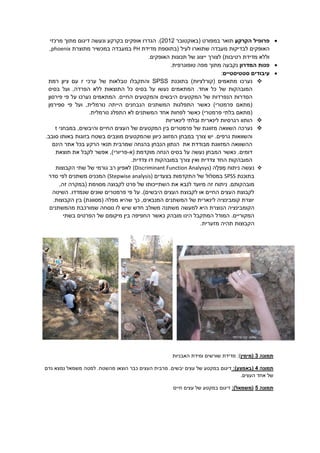 ‫הקרקע‬ ‫פרופיל‬‫ת‬‫ואר‬‫ב‬‫מפורט‬(‫באוקטובר‬2012).‫ה‬‫גדרו‬‫ו‬ ‫בקרקע‬ ‫אופקים‬‫נעשה‬‫דיגום‬‫מרכזי‬ ‫מתוך‬
‫האופקים‬‫לבדיקות‬‫מעבדה‬‫לעיל‬ ‫שתוארו‬‫מדידת‬ ‫(בתוספת‬PH‫מתוצרת‬ ‫במכשיר‬ ‫במעבדה‬phoenix,
.‫האופקים‬ ‫תכונות‬ ‫של‬ ‫ייצוג‬ ‫לצורך‬ )‫רטיבות‬ ‫מדידת‬ ‫וללא‬
‫המדרון‬ ‫פנות‬‫טופוגרפית‬ ‫מפה‬ ‫מתוך‬ ‫נקבעה‬.
‫סטטיסטיים‬ ‫עיבודים‬:
‫מתאמים‬ ‫נערכו‬)‫(קורלציות‬‫בתוכנת‬SPSS‫ערכי‬ ‫של‬ ‫טבלאות‬ ‫והתקבלו‬r‫רמת‬ ‫ציון‬ ‫עם‬
.‫אחד‬ ‫כל‬ ‫של‬ ‫המובהקות‬‫הפרדה‬ ‫ללא‬ ‫התוצאות‬ ‫כל‬ ‫בסיס‬ ‫על‬ ‫נעשו‬ ‫המתאמים‬,‫בסיס‬ ‫ועל‬
‫ה‬ ‫של‬ ‫הנפרדות‬ ‫הסדרות‬‫מ‬‫וה‬ ‫היבשים‬ ‫קטעים‬‫מ‬‫פירסון‬ ‫פי‬ ‫על‬ ‫נערכו‬ ‫המתאמים‬ .‫החיים‬ ‫קטעים‬
‫נורמלית‬ ‫הייתה‬ ‫הנבחנים‬ ‫המשתנים‬ ‫התפלגות‬ ‫כאשר‬ )‫פרמטרי‬ ‫(מתאם‬,‫ו‬‫פי‬ ‫על‬‫ספירמן‬
.‫נורמלית‬ ‫התפלג‬ ‫לא‬ ‫המשתנים‬ ‫אחד‬ ‫לפחות‬ ‫כאשר‬ )‫פרמטרי‬ ‫בלתי‬ ‫(מתאם‬
‫הותוו‬‫לינאריות‬ ‫ובלתי‬ ‫לינארית‬ ‫רגרסיות‬
‫נערכה‬‫של‬ ‫מזווגת‬ ‫השוואה‬‫בין‬ ‫פרמטרים‬‫המקטעים‬‫העצים‬ ‫של‬‫החי‬‫ים‬‫ו‬‫היבשים‬,‫במבחני‬t
‫גרפים‬ ‫והשוואות‬.‫ש‬ ‫כיוון‬ ‫המזווג‬ ‫במבחן‬ ‫צורך‬ ‫יש‬‫המקטעים‬‫מוצב‬‫ים‬‫בזוגות‬ ‫בשטח‬‫באות‬‫ו‬.‫סובב‬
‫הינם‬ ‫אתר‬ ‫בכל‬ ‫הרקע‬ ‫תנאי‬ ‫שמרבית‬ ‫בהנחה‬ ‫הנבחן‬ ‫הנתון‬ ‫את‬ ‫מבודדת‬ ‫המזווגת‬ ‫ההשוואה‬
.‫דומים‬‫(א‬ ‫מוקדמת‬ ‫הנחה‬ ‫בסיס‬ ‫על‬ ‫נעשה‬ ‫המבחן‬ ‫כאשר‬-‫תוצאת‬ ‫את‬ ‫לקבל‬ ‫אפשר‬ ,)‫פריורי‬
.‫צדדית‬ ‫דו‬ ‫במובהקות‬ ‫צורך‬ ‫ואין‬ ‫צדדית‬ ‫החד‬ ‫המובהקות‬
‫מ‬ ‫ניתוח‬ ‫נעשה‬‫פל‬‫ה‬(Discriminant Function Analysys)‫הקבוצות‬ ‫שתי‬ ‫של‬ ‫גורמי‬ ‫רב‬ ‫לאפיון‬
‫בתוכנת‬SPSS‫בצעדים‬ ‫התקדמות‬ ‫של‬ ‫במסלול‬(Stepwise analysis)‫סדר‬ ‫לפי‬ ‫משתנים‬ ‫המכניס‬
.‫מובהקותם‬‫ניתוח‬,‫זה‬ ‫(במקרה‬ ‫מסוימת‬ ‫לקבוצה‬ ‫פרט‬ ‫של‬ ‫השתייכותו‬ ‫את‬ ‫לנבא‬ ‫מיועד‬ ‫זה‬
‫השיטה‬ .‫שנמדדו‬ ‫שונים‬ ‫פרמטרים‬ ‫פי‬ ‫על‬ .)‫היבשים‬ ‫העצים‬ ‫לקבוצת‬ ‫או‬ ‫החיים‬ ‫העצים‬ ‫לקבוצת‬
.‫הקבוצות‬ ‫בין‬ )‫(מסווגת‬ ‫מפלה‬ ‫שהיא‬ ‫כך‬ ,‫המנבאים‬ ‫המשתנים‬ ‫של‬ ‫לינארית‬ ‫קומבינציה‬ ‫יוצרת‬
‫הקומבינציה‬‫ה‬‫משולב‬ ‫משתנה‬ ‫למעשה‬ ‫היא‬ ‫נוצרת‬‫מהמשתנים‬ ‫שמורכבת‬ ‫נוסחה‬ ‫לו‬ ‫שיש‬ ‫חדש‬
‫מיקומ‬ ‫בין‬ ‫החפיפה‬ ‫כאשר‬ ‫מובהק‬ ‫הינו‬ ‫המתקבל‬ ‫המודל‬ .‫המקוריים‬‫ם‬‫ב‬ ‫הפרטים‬ ‫של‬‫שתי‬
‫ה‬.‫מזערית‬ ‫תהיה‬ ‫קבוצות‬
‫תמונה‬1‫(מ‬‫ימין‬‫האבניות‬ ‫ומידת‬ ‫שורשים‬ ‫מדידת‬ :)
‫תמונה‬2(‫באמצע‬:)‫ב‬ ‫דיגום‬‫מקטע‬‫של‬‫יבשים‬ ‫עצים‬‫העצים‬ ‫מרבית‬ .‫מ‬ ‫למטה‬ .‫מהשטח‬ ‫הוצאו‬ ‫כבר‬‫שמאל‬‫גדם‬ ‫נמצא‬
.‫העצים‬ ‫אחד‬ ‫של‬
‫תמונה‬5(‫משמאל‬):‫ב‬ ‫דיגום‬‫מקטע‬‫עצים‬ ‫של‬‫חיים‬
‫פרייזלר‬ ‫יקיר‬ :‫צילום‬
 