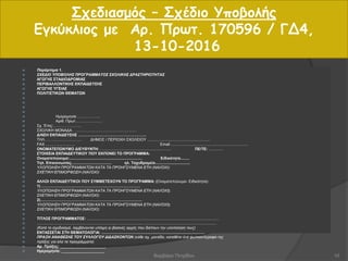 Σχεδιασμός – Σχέδιο Υποβολής
Εγκύκλιος με Αρ. Πρωτ. 170596 / ΓΔ4,
13-10-2016
 Παράρτημα 1.
 ΣΧΕΔΙΟ ΥΠΟΒΟΛΗΣ ΠΡΟΓΡΑΜΜΑΤΟΣ ΣΧΟΛΙΚΗΣ ΔΡΑΣΤΗΡΙΟΤΗΤΑΣ
 ΑΓΩΓΗΣ ΣΤΑΔΙΟΔΡΟΜΙΑΣ
 ΠΕΡΙΒΑΛΛΟΝΤΙΚΗΣ ΕΚΠΑΙΔΕΥΣΗΣ
 ΑΓΩΓΗΣ ΥΓΕΙΑΣ
 ΠΟΛΙΤΙΣΤΙΚΩΝ ΘΕΜΑΤΩΝ




 Ημερομηνία ……………...
 Αριθ. Πρωτ…………………
 Σχ. Έτος:………………….
 ΣΧΟΛΙΚΗ ΜΟΝΑΔΑ . …………………………………………
 Δ/ΝΣΗ ΕΚΠΑΙΔΕΥΣΗΣ ……………………………………………..
 ΤΗΛ. ……………………… ΔΗΜΟΣ / ΠΕΡΙΟΧΗ ΣΧΟΛΕΙΟΥ ..........................................................
 FAX ........................... Email .......................................................................
 ΟΝΟΜΑΤΕΠΩΝΥΜΟ ΔΙΕΥΘΥΝΤΗ: ................................................................. ΠΕ/ΤΕ: .............
 ΣΤΟΙΧΕΙΑ ΕΚΠΑΙΔΕΥΤΙΚΟΥ ΠΟΥ ΕΚΠΟΝΕΙ ΤΟ ΠΡΟΓΡΑΜΜΑ:
 Ονοματεπώνυμο:................................................................... Ειδικότητα........
 Τηλ. Επικοινωνίας..................................... ηλ. Ταχυδρομείο................................
 ΥΛΟΠΟΙΗΣΗ ΠΡΟΓΡΑΜΜΑΤΩΝ ΚΑΤΑ ΤΑ ΠΡΟΗΓΟΥΜΕΝΑ ΕΤΗ (ΝΑΙ/ΟΧΙ):
 ΣΧΕΤΙΚΗ ΕΠΙΜΟΡΦΩΣΗ (ΝΑΙ/ΟΧΙ):

 ΑΛΛΟΙ ΕΚΠΑΙΔΕΥΤΙΚΟΙ ΠΟΥ ΣΥΜΜΕΤΕΧΟΥΝ ΤΟ ΠΡΟΓΡΑΜΜΑ: (Ονοματεπώνυμο- Ειδικότητα)
 1) ……………………..……………………………………………
 ΥΛΟΠΟΙΗΣΗ ΠΡΟΓΡΑΜΜΑΤΩΝ ΚΑΤΑ ΤΑ ΠΡΟΗΓΟΥΜΕΝΑ ΕΤΗ (ΝΑΙ/ΟΧΙ):
 ΣΧΕΤΙΚΗ ΕΠΙΜΟΡΦΩΣΗ (ΝΑΙ/ΟΧΙ):
 2)…………………………………………………………………….
 ΥΛΟΠΟΙΗΣΗ ΠΡΟΓΡΑΜΜΑΤΩΝ ΚΑΤΑ ΤΑ ΠΡΟΗΓΟΥΜΕΝΑ ΕΤΗ (ΝΑΙ/ΟΧΙ):
 ΣΧΕΤΙΚΗ ΕΠΙΜΟΡΦΩΣΗ (ΝΑΙ/ΟΧΙ):

 ΤΙΤΛΟΣ ΠΡΟΓΡΑΜΜΑΤΟΣ: .........................................................................................................................
 .....................................................................................................................................................................
 (Κατά το σχεδιασμό, λαμβάνονται υπόψη οι βασικές αρχές που διέπουν την υλοποίηση τους)
 ΕΝΤΑΣΣΕΤΑΙ ΣΤΗ ΘΕΜΑΤΟΛΟΓΙΑ: ...............................................................................................
 ΠΡΑΞΗ ΑΝΑΘΕΣΗΣ ΤΟΥ ΣΥΛΛΟΓΟΥ ΔΙΔΑΣΚΟΝΤΩΝ (κάθε σχ. μονάδα, καταθέτει ένα φωτοαντίγραφο της
 πράξης για όλα τα προγράμματα)
 Αρ. Πράξης: _____________________
 Ημερομηνία: ____________________
10Βαρβάρα Πετρίδου
 