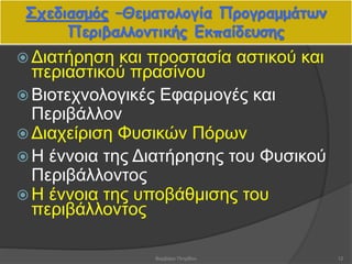 Σχεδιασμός –Θεματολογία Προγραμμάτων
Περιβαλλοντικής Εκπαίδευσης
 Διατήρηση και προστασία αστικού και
περιαστικού πρασίνου
 Βιοτεχνολογικές Εφαρμογές και
Περιβάλλον
 Διαχείριση Φυσικών Πόρων
 Η έννοια της Διατήρησης του Φυσικού
Περιβάλλοντος
 Η έννοια της υποβάθμισης του
περιβάλλοντος
12Βαρβάρα Πετρίδου
 