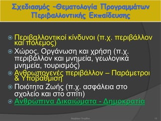 Σχεδιασμός –Θεματολογία Προγραμμάτων
Περιβαλλοντικής Εκπαίδευσης
 Περιβαλλοντικοί κίνδυνοι (π.χ. περιβάλλον
και πόλεμος)
 Χώρος, Οργάνωση και χρήση (π.χ.
περιβάλλον και μνημεία, γεωλογικά
μνημεία, τουρισμός)
 Ανθρωπογενές περιβάλλον – Παράμετροι
& Υποβάθμιση
 Ποιότητα Ζωής (π.χ. ασφάλεια στο
σχολείο και στο σπίτι)
 Ανθρώπινα Δικαιώματα - Δημοκρατία
13Βαρβάρα Πετρίδου
 