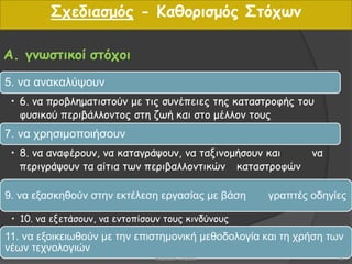 Α. γνωστικοί στόχοι
5. να ανακαλύψουν
• 6. να προβληματιστούν με τις συνέπειες της καταστροφής του
φυσικού περιβάλλοντος στη ζωή και στο μέλλον τους
7. να χρησιμοποιήσουν
• 8. να αναφέρουν, να καταγράψουν, να ταξινομήσουν και να
περιγράψουν τα αίτια των περιβαλλοντικών καταστροφών
9. να εξασκηθούν στην εκτέλεση εργασίας με βάση γραπτές οδηγίες
• 10. να εξετάσουν, να εντοπίσουν τους κινδύνους
11. να εξοικειωθούν με την επιστημονική μεθοδολογία και τη χρήση των
νέων τεχνολογιών
Σχεδιασμός - Καθορισμός Στόχων
16Βαρβάρα Πετρίδου
 