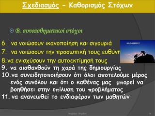 6. να νοιώσουν ικανοποίηση και σιγουριά
7. να νοιώσουν την προσωπική τους ευθύνη
8.να ενισχύσουν την αυτοεκτίμησή τους
9. να αισθανθούν τη χαρά της δημιουργίας
10.να συνειδητοποιήσουν ότι όλοι αποτελούμε μέρος
ενός συνόλου και ότι ο καθένας μας μπορεί να
βοηθήσει στην επίλυση του προβλήματος
11. να ανανεωθεί το ενδιαφέρον των μαθητών
 Β. συναισθηματικοί στόχοι
Σχεδιασμός - Καθορισμός Στόχων
18Βαρβάρα Πετρίδου
 
